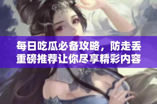 每日吃瓜必备攻略，防走丢重磅推荐让你尽享精彩内容