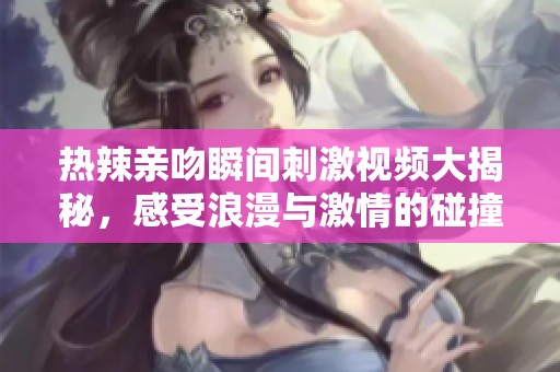 热辣亲吻瞬间刺激视频大揭秘，感受浪漫与激情的碰撞