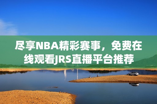 尽享NBA精彩赛事，免费在线观看JRS直播平台推荐