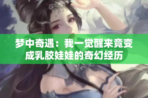 梦中奇遇：我一觉醒来竟变成乳胶娃娃的奇幻经历