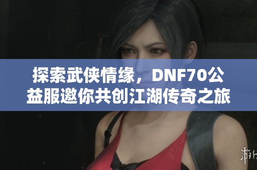 探索武侠情缘，DNF70公益服邀你共创江湖传奇之旅