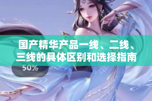 国产精华产品一线、二线、三线的具体区别和选择指南