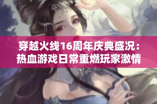 穿越火线16周年庆典盛况：热血游戏日常重燃玩家激情
