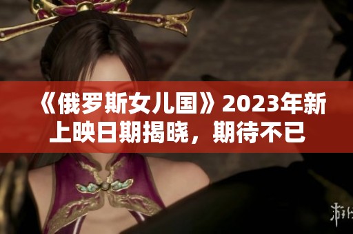 《俄罗斯女儿国》2023年新上映日期揭晓，期待不已