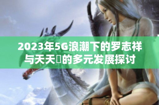 2023年5G浪潮下的罗志祥与天天奭的多元发展探讨