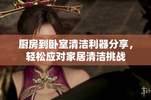 厨房到卧室清洁利器分享，轻松应对家居清洁挑战