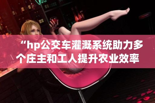 “hp公交车灌溉系统助力多个庄主和工人提升农业效率”
