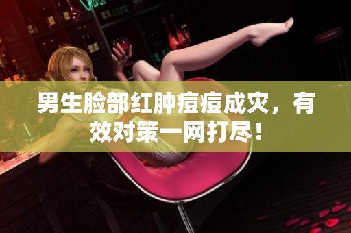 男生脸部红肿痘痘成灾，有效对策一网打尽！
