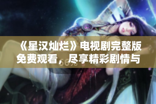《星汉灿烂》电视剧完整版免费观看，尽享精彩剧情与绝美画面