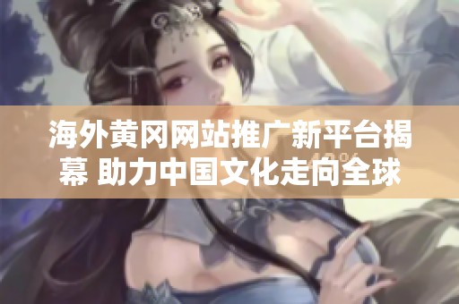 海外黄冈网站推广新平台揭幕 助力中国文化走向全球