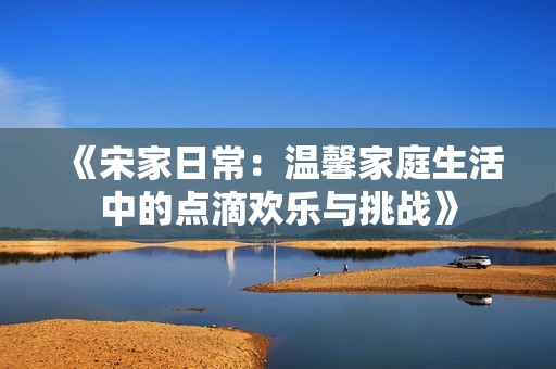 《宋家日常：温馨家庭生活中的点滴欢乐与挑战》