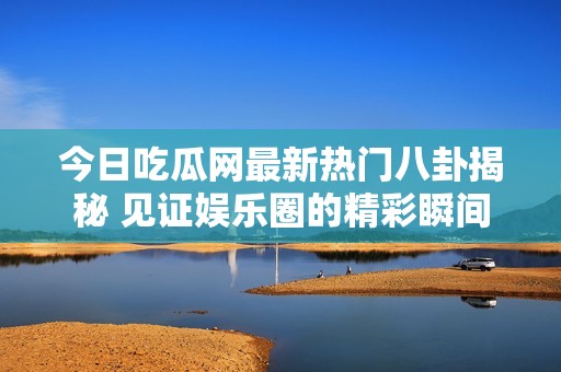 今日吃瓜网最新热门八卦揭秘 见证娱乐圈的精彩瞬间