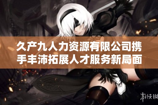 久产九人力资源有限公司携手丰沛拓展人才服务新局面