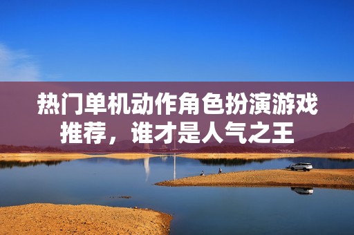 热门单机动作角色扮演游戏推荐，谁才是人气之王