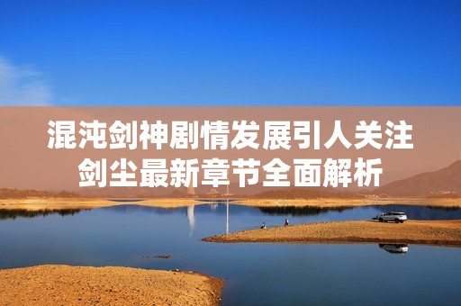 混沌剑神剧情发展引人关注剑尘最新章节全面解析