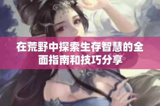 在荒野中探索生存智慧的全面指南和技巧分享
