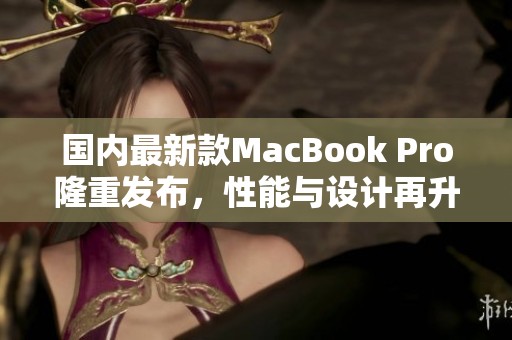 国内最新款MacBook Pro隆重发布，性能与设计再升级