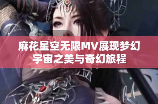 麻花星空无限MV展现梦幻宇宙之美与奇幻旅程
