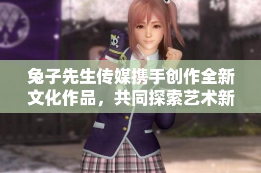 兔子先生传媒携手创作全新文化作品，共同探索艺术新境界