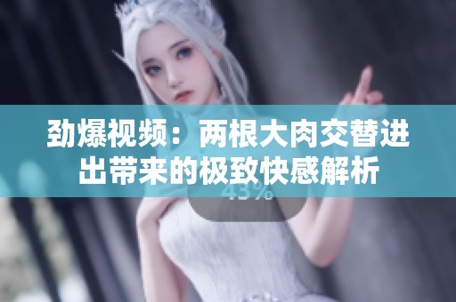 劲爆视频：两根大肉交替进出带来的极致快感解析