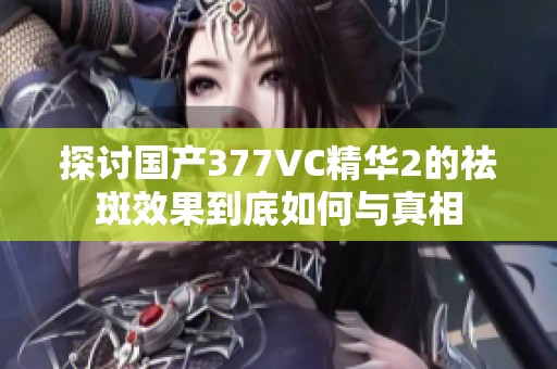 探讨国产377VC精华2的祛斑效果到底如何与真相