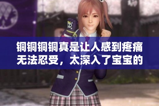 铜铜铜铜真是让人感到疼痛无法忍受，太深入了宝宝的心灵