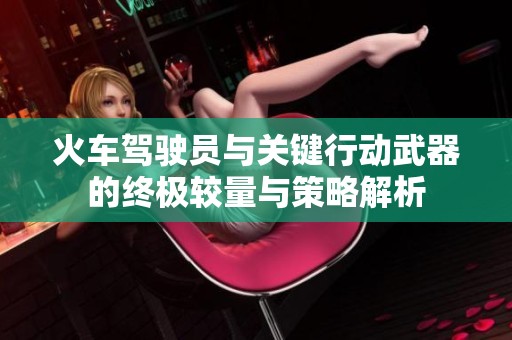 火车驾驶员与关键行动武器的终极较量与策略解析
