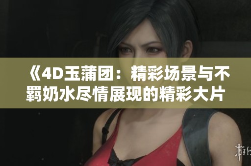 《4D玉蒲团：精彩场景与不羁奶水尽情展现的精彩大片》