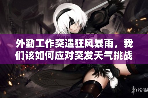 外勤工作突遇狂风暴雨，我们该如何应对突发天气挑战