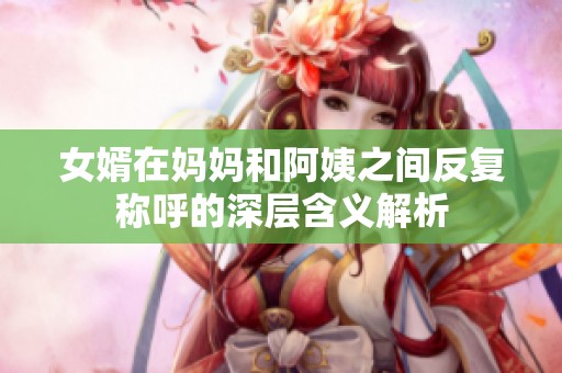 女婿在妈妈和阿姨之间反复称呼的深层含义解析