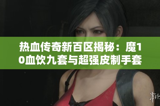 热血传奇新百区揭秘：魔10血饮九套与超强皮制手套的神奇组合