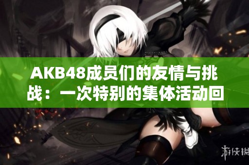 AKB48成员们的友情与挑战：一次特别的集体活动回顾