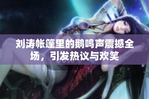 刘涛帐篷里的鹅鸣声震撼全场，引发热议与欢笑