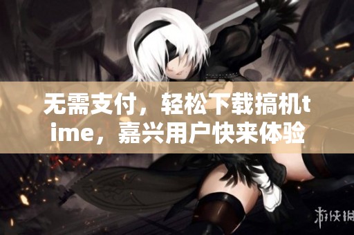 无需支付，轻松下载搞机time，嘉兴用户快来体验