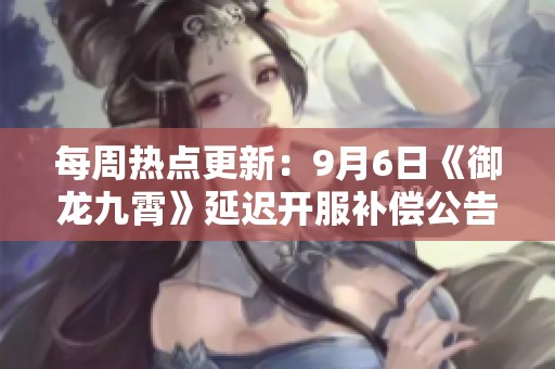每周热点更新：9月6日《御龙九霄》延迟开服补偿公告已发布
