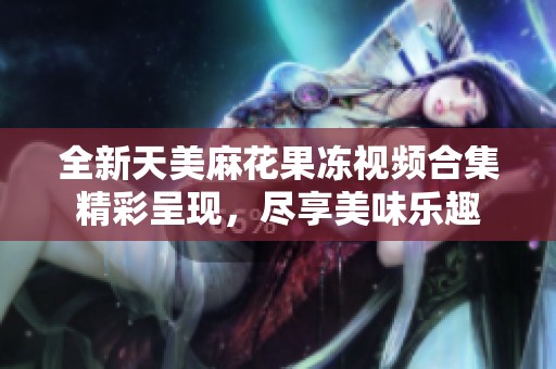 全新天美麻花果冻视频合集精彩呈现，尽享美味乐趣