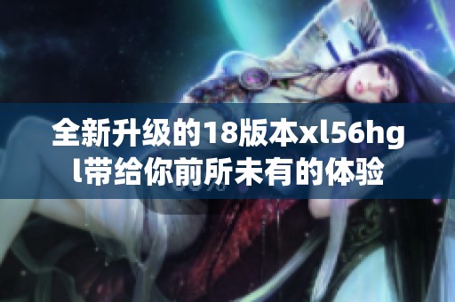 全新升级的18版本xl56hgl带给你前所未有的体验