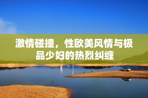 激情碰撞，性欧美风情与极品少妇的热烈纠缠
