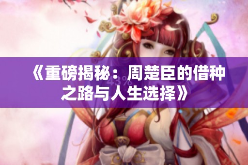 《重磅揭秘：周楚臣的借种之路与人生选择》