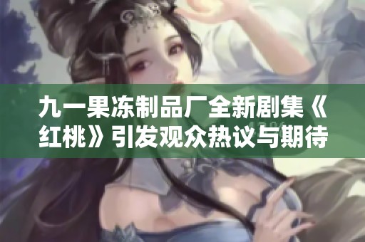 九一果冻制品厂全新剧集《红桃》引发观众热议与期待