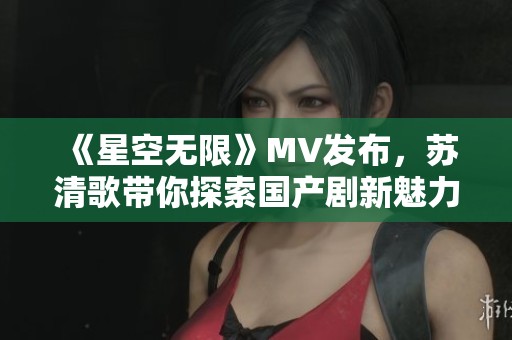 《星空无限》MV发布，苏清歌带你探索国产剧新魅力