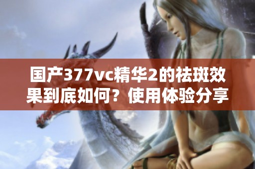 国产377vc精华2的祛斑效果到底如何？使用体验分享