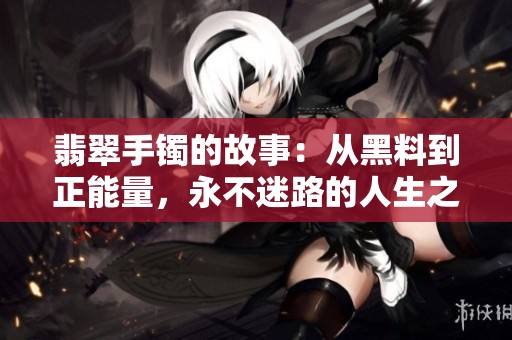 翡翠手镯的故事：从黑料到正能量，永不迷路的人生之路