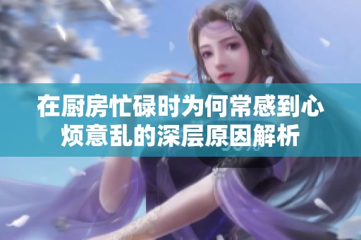 在厨房忙碌时为何常感到心烦意乱的深层原因解析