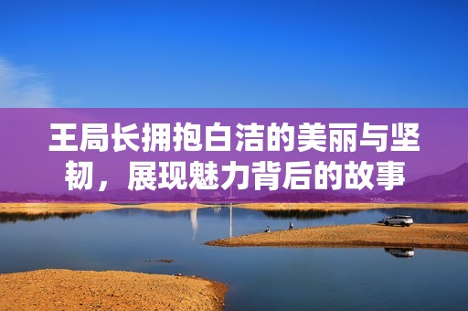 王局长拥抱白洁的美丽与坚韧，展现魅力背后的故事
