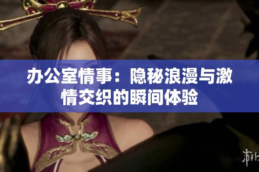 办公室情事：隐秘浪漫与激情交织的瞬间体验