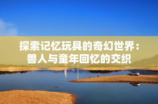 探索记忆玩具的奇幻世界：兽人与童年回忆的交织