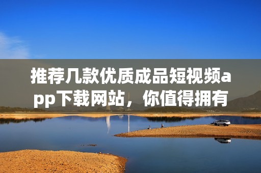 推荐几款优质成品短视频app下载网站，你值得拥有