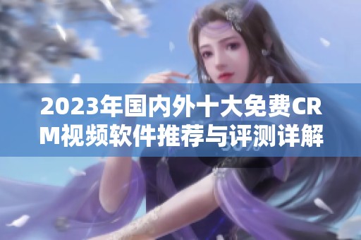 2023年国内外十大免费CRM视频软件推荐与评测详解
