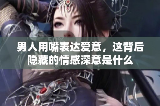 男人用嘴表达爱意，这背后隐藏的情感深意是什么